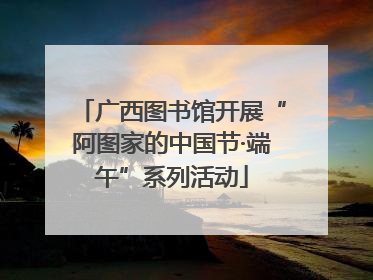 广西图书馆开展“阿图家的中国节·端午”系列活动