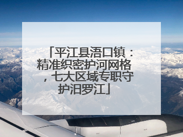 平江县浯口镇：精准织密护河网格，七大区域专职守护汨罗江