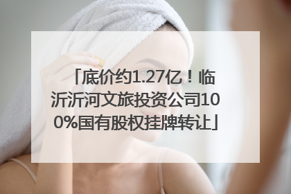 底价约1.27亿！临沂沂河文旅投资公司100%国有股权挂牌转让