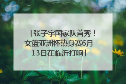 张子宇国家队首秀！女篮亚洲杯热身赛6月13日在临沂打响