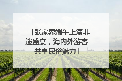 张家界端午上演非遗盛宴，海内外游客共享民俗魅力