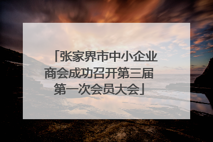 张家界市中小企业商会成功召开第三届第一次会员大会