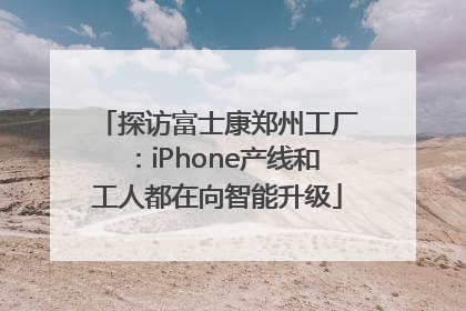 探访富士康郑州工厂：iPhone产线和工人都在向智能升级