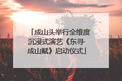成山头举行全维度沉浸式演艺《东寻·成山赋》启动仪式