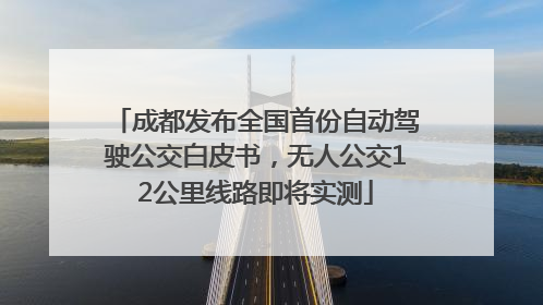 成都发布全国首份自动驾驶公交白皮书，无人公交12公里线路即将实测