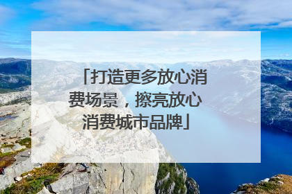 打造更多放心消费场景，擦亮放心消费城市品牌