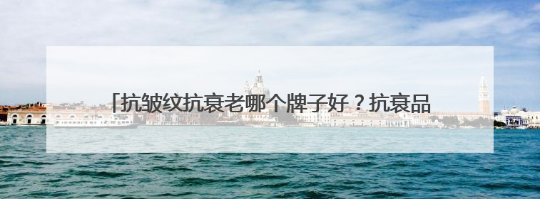抗皱纹抗衰老哪个牌子好？抗衰品牌揭晓：十大淡纹抗衰产品分享！