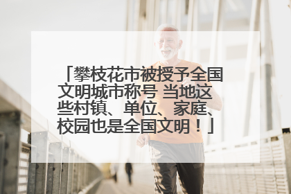 攀枝花市被授予全国文明城市称号 当地这些村镇、单位、家庭、校园也是全国文明！