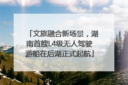 文旅融合新场景，湖南首艘L4级无人驾驶游船在后湖正式起航