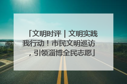 文明时评｜文明实践我行动！市民文明巡访，引领淄博全民志愿