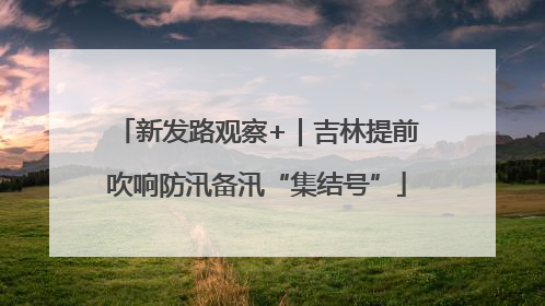 新发路观察+｜吉林提前吹响防汛备汛“集结号”