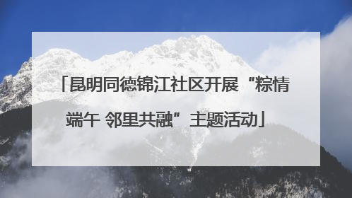 昆明同德锦江社区开展“粽情端午 邻里共融”主题活动