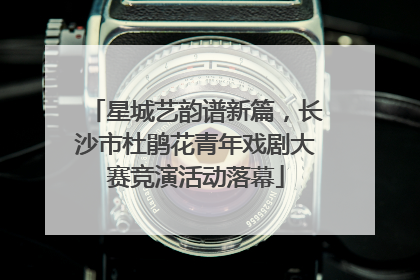 星城艺韵谱新篇，长沙市杜鹃花青年戏剧大赛竞演活动落幕