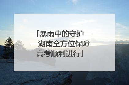 暴雨中的守护——湖南全方位保障高考顺利进行