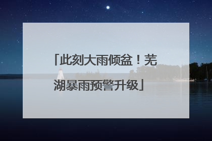 此刻大雨倾盆！芜湖暴雨预警升级