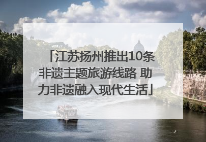 江苏扬州推出10条非遗主题旅游线路 助力非遗融入现代生活