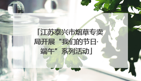 江苏泰兴市烟草专卖局开展“我们的节日·端午”系列活动
