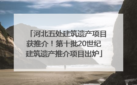 河北五处建筑遗产项目获推介！第十批20世纪建筑遗产推介项目出炉