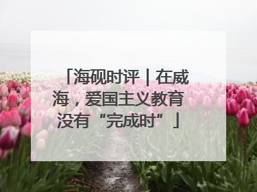 海砚时评｜在威海，爱国主义教育没有“完成时”