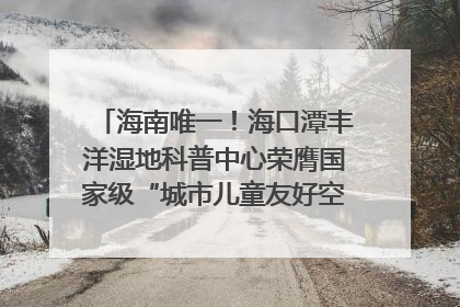 海南唯一！海口潭丰洋湿地科普中心荣膺国家级“城市儿童友好空间建设园区”称号