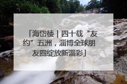 海岱楼｜四十载“友约”五洲，淄博全球朋友圈绽放新淄彩