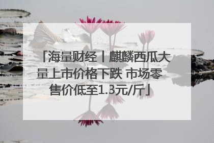 海量财经丨麒麟西瓜大量上市价格下跌 市场零售价低至1.3元/斤