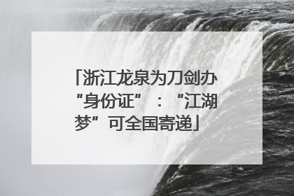 浙江龙泉为刀剑办“身份证”：“江湖梦”可全国寄递