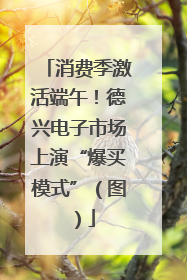 消费季激活端午！德兴电子市场上演“爆买模式”（图）