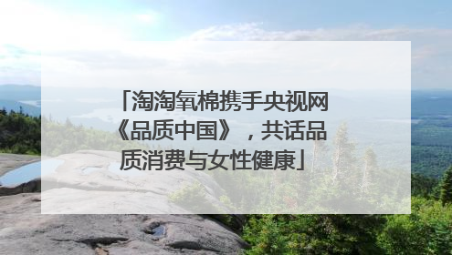 淘淘氧棉携手央视网《品质中国》，共话品质消费与女性健康