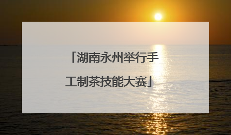 湖南永州举行手工制茶技能大赛