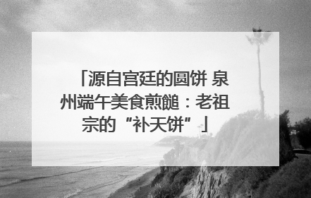 源自宫廷的圆饼 泉州端午美食煎䭔：老祖宗的“补天饼”