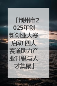 荆州市2025年创新创业大赛启动 四大赛道助力产业升级与人才集聚