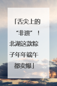 舌尖上的“非遗”！北湖这款粽子年年端午都卖爆