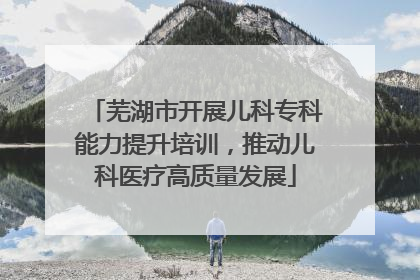 芜湖市开展儿科专科能力提升培训，推动儿科医疗高质量发展