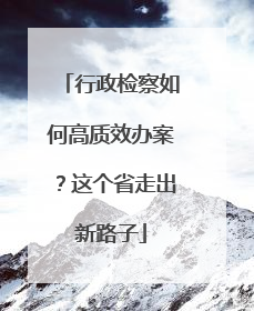 行政检察如何高质效办案？这个省走出新路子