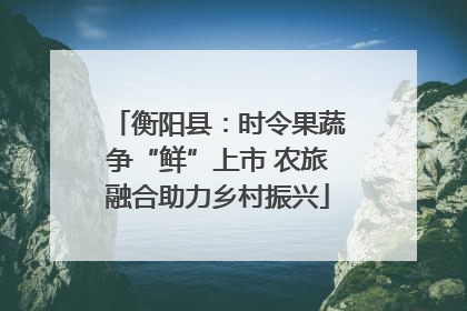 衡阳县：时令果蔬争“鲜”上市 农旅融合助力乡村振兴