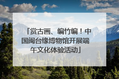 赏古画、编竹编！中国闽台缘博物馆开展端午文化体验活动