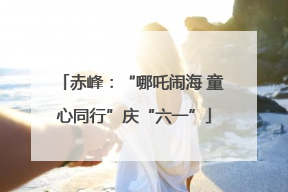 赤峰：“哪吒闹海 童心同行”庆“六一”