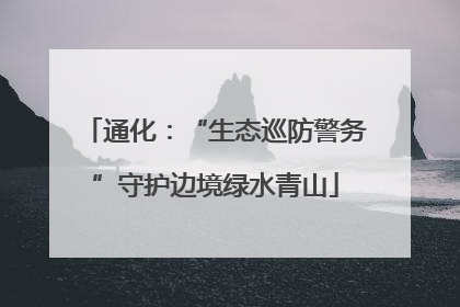 通化：“生态巡防警务”守护边境绿水青山