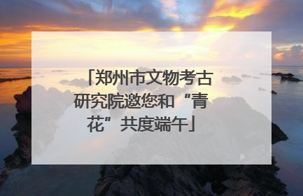 郑州市文物考古研究院邀您和“青花”共度端午