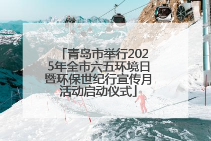 青岛市举行2025年全市六五环境日暨环保世纪行宣传月活动启动仪式