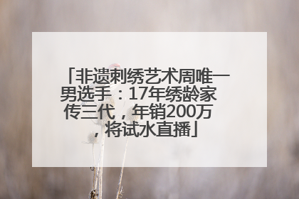 非遗刺绣艺术周唯一男选手：17年绣龄家传三代，年销200万，将试水直播