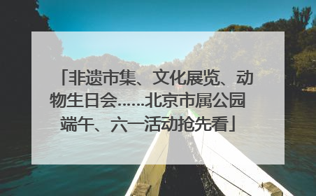 非遗市集、文化展览、动物生日会……北京市属公园端午、六一活动抢先看