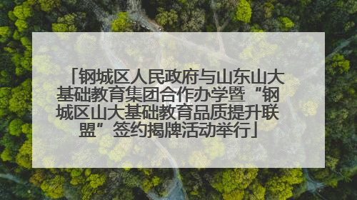 钢城区人民政府与山东山大基础教育集团合作办学暨“钢城区山大基础教育品质提升联盟”签约揭牌活动举行