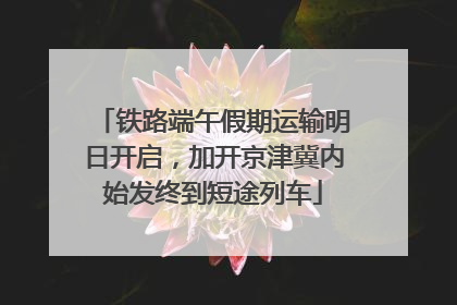 铁路端午假期运输明日开启，加开京津冀内始发终到短途列车