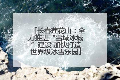 长春莲花山：全力推进“雪域冰城”建设 加快打造世界级冰雪乐园