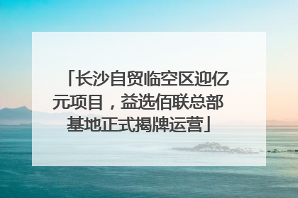 长沙自贸临空区迎亿元项目，益选佰联总部基地正式揭牌运营