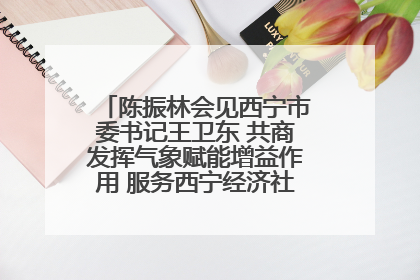 陈振林会见西宁市委书记王卫东 共商发挥气象赋能增益作用 服务西宁经济社会高质量发展