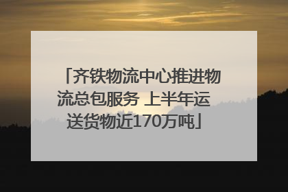 齐铁物流中心推进物流总包服务 上半年运送货物近170万吨