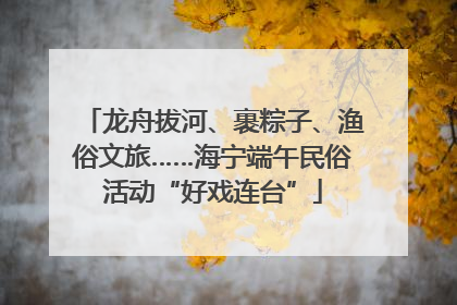 龙舟拔河、裹粽子、渔俗文旅……海宁端午民俗活动“好戏连台”
